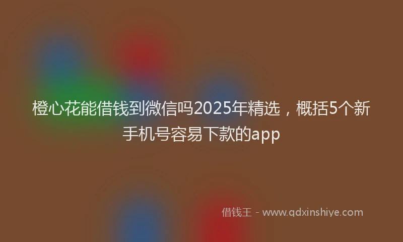 橙心花能借钱到微信吗2025年精选，概括5个新手机号容易下款的app