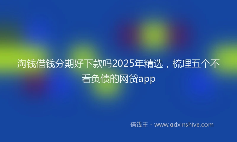 淘钱借钱分期好下款吗2025年精选，梳理五个不看负债的网贷app