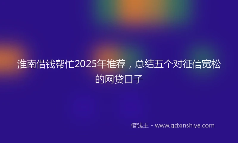 淮南借钱帮忙2025年推荐，总结五个对征信宽松的网贷口子