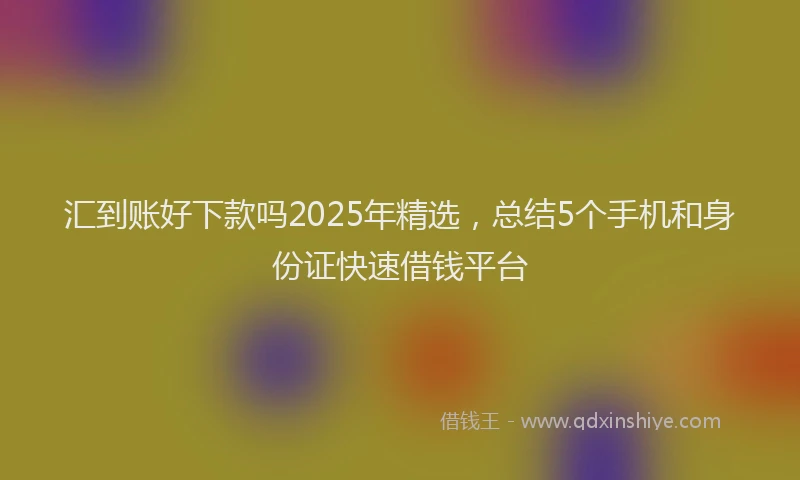 汇到账好下款吗2025年精选，总结5个手机和身份证快速借钱平台