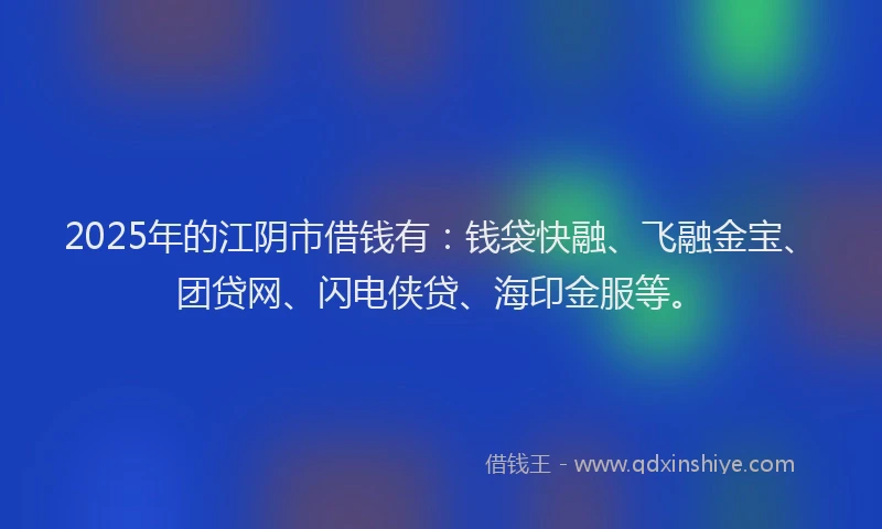 2025年的江阴市借钱有：钱袋快融、飞融金宝、团贷网、闪电侠贷、海印金服等。