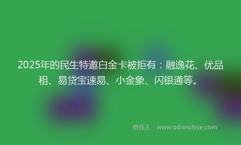 2025年的民生特邀白金卡被拒有：融逸花、优品租、易贷宝速易、小金象、闪银通等。