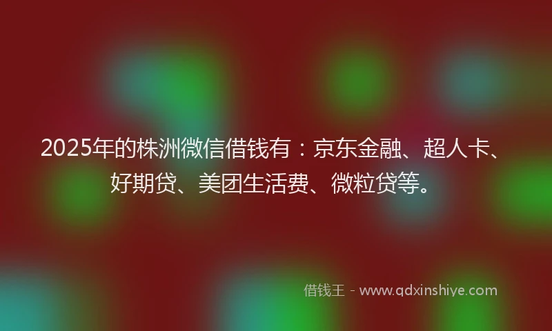2025年的株洲微信借钱有：京东金融、超人卡、好期贷、美团生活费、微粒贷等。