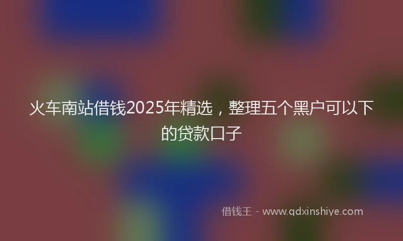 火车南站借钱2025年精选，整理五个黑户可以下的贷款口子