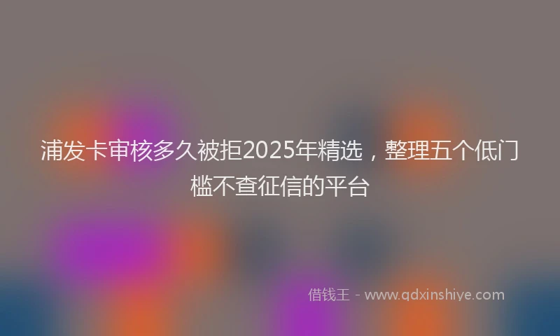 浦发卡审核多久被拒2025年精选，整理五个低门槛不查征信的平台