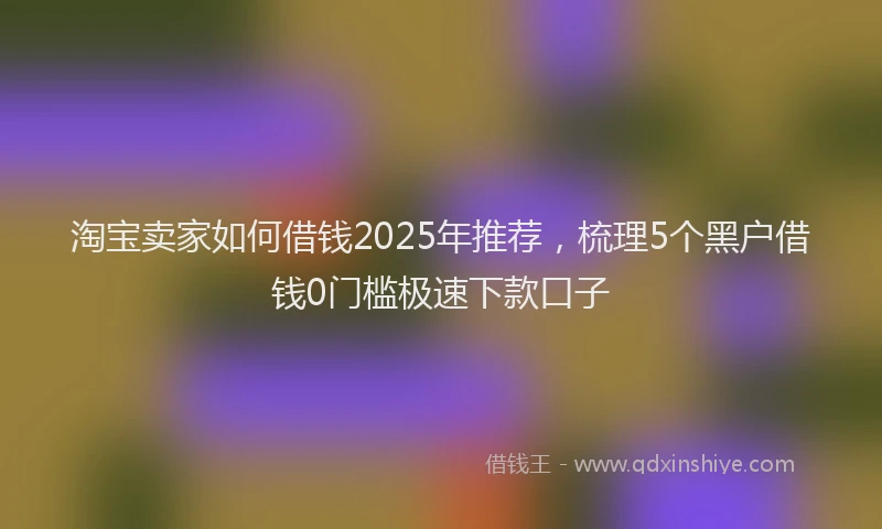 淘宝卖家如何借钱2025年推荐，梳理5个黑户借钱0门槛极速下款口子
