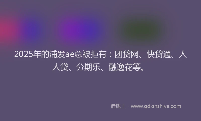 2025年的浦发ae总被拒有：团贷网、快贷通、人人贷、分期乐、融逸花等。