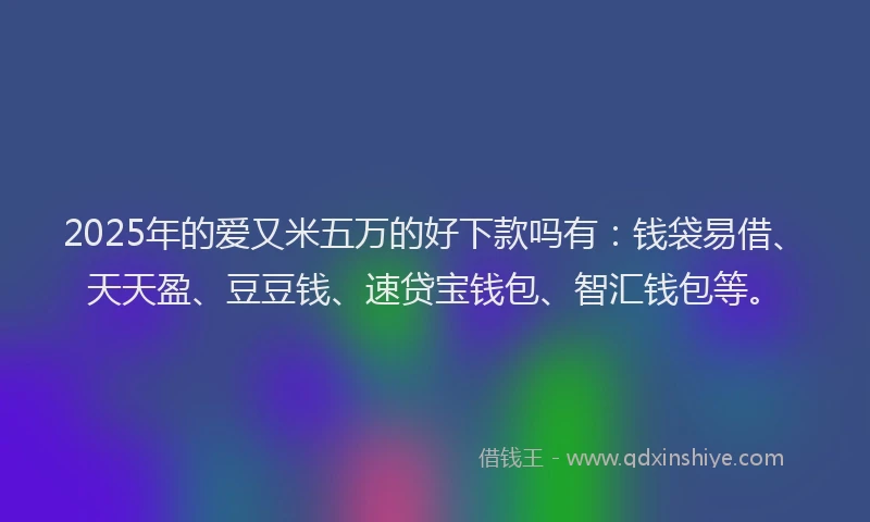 2025年的爱又米五万的好下款吗有：钱袋易借、天天盈、豆豆钱、速贷宝钱包、智汇钱包等。
