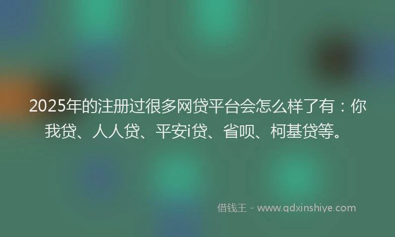 2025年的注册过很多网贷平台会怎么样了有：你我贷、人人贷、平安i贷、省呗、柯基贷等。
