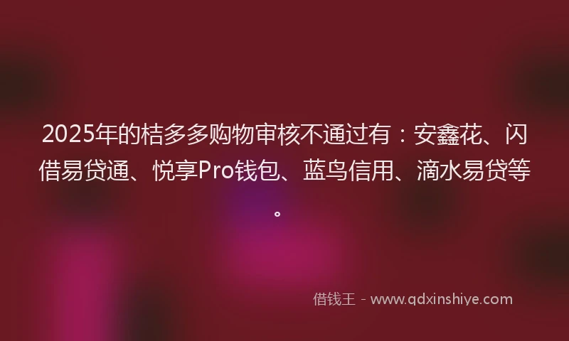 2025年的桔多多购物审核不通过有：安鑫花、闪借易贷通、悦享Pro钱包、蓝鸟信用、滴水易贷等。