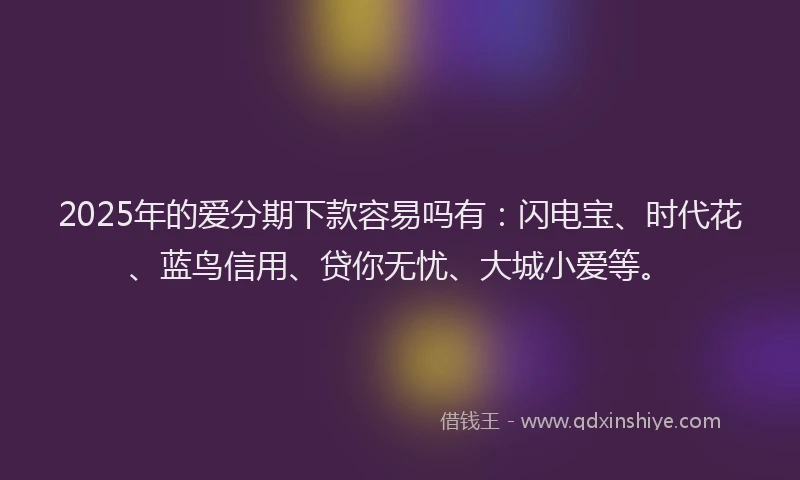 2025年的爱分期下款容易吗有：闪电宝、时代花、蓝鸟信用、贷你无忧、大城小爱等。