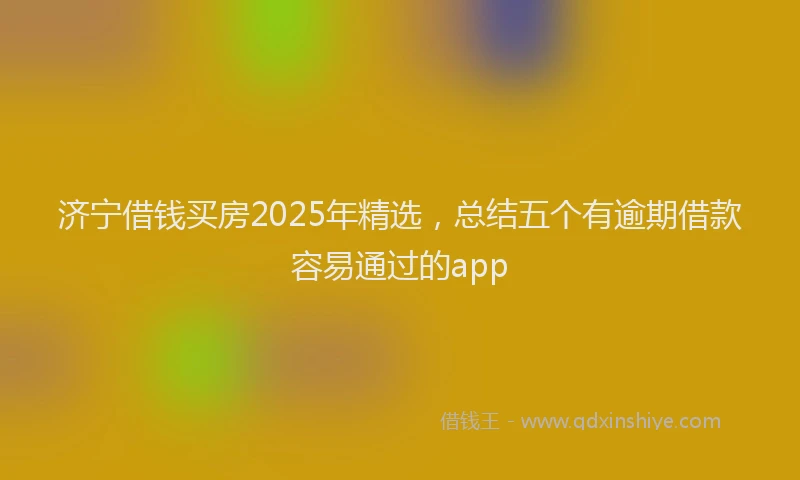 济宁借钱买房2025年精选，总结五个有逾期借款容易通过的app