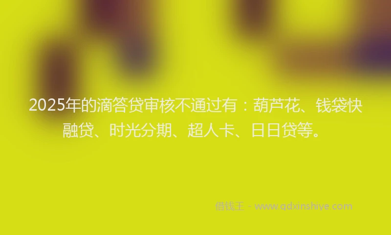 2025年的滴答贷审核不通过有：葫芦花、钱袋快融贷、时光分期、超人卡、日日贷等。
