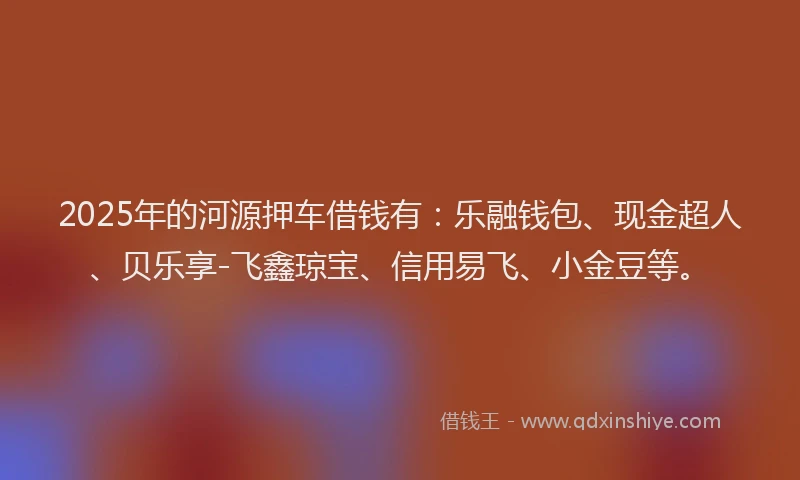 2025年的河源押车借钱有：乐融钱包、现金超人、贝乐享-飞鑫琼宝、信用易飞、小金豆等。