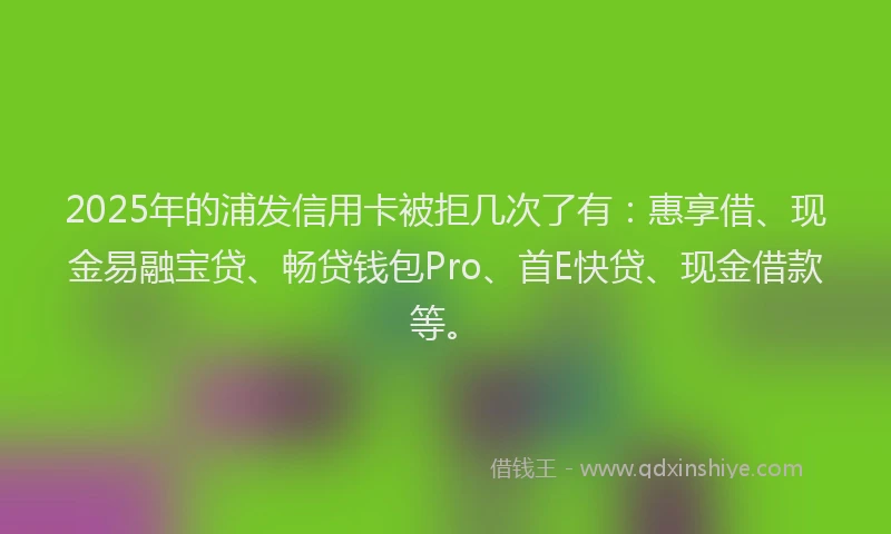 2025年的浦发信用卡被拒几次了有：惠享借、现金易融宝贷、畅贷钱包Pro、首E快贷、现金借款等。