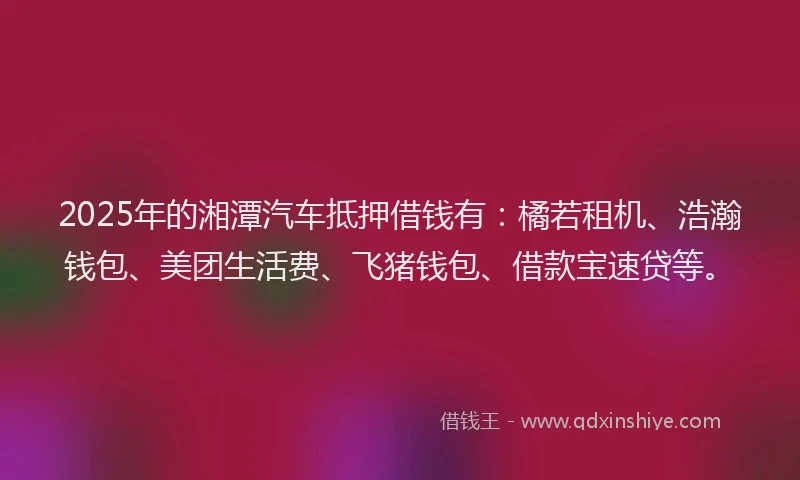 2025年的湘潭汽车抵押借钱有：橘若租机、浩瀚钱包、美团生活费、飞猪钱包、借款宝速贷等。
