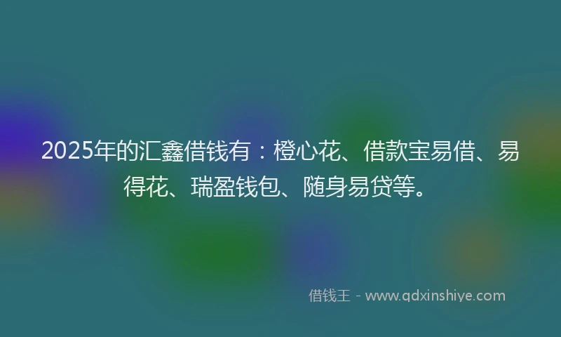 2025年的汇鑫借钱有：橙心花、借款宝易借、易得花、瑞盈钱包、随身易贷等。