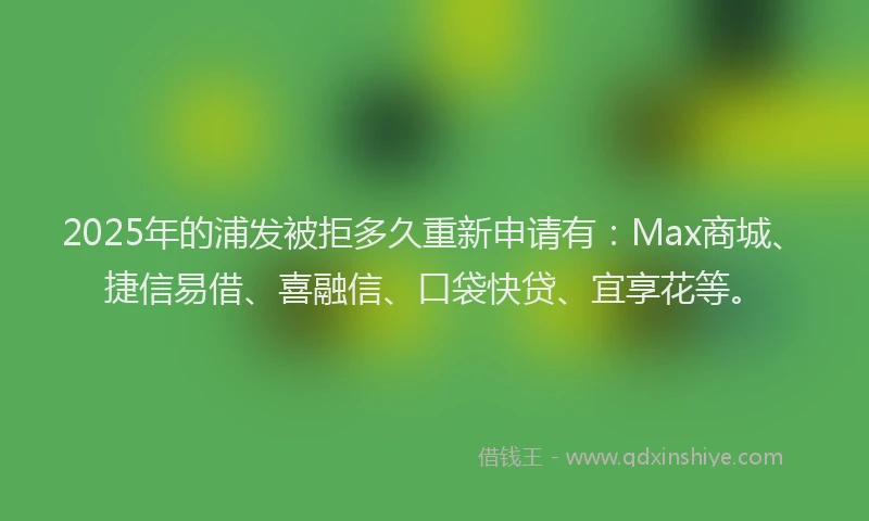 2025年的浦发被拒多久重新申请有：Max商城、捷信易借、喜融信、口袋快贷、宜享花等。