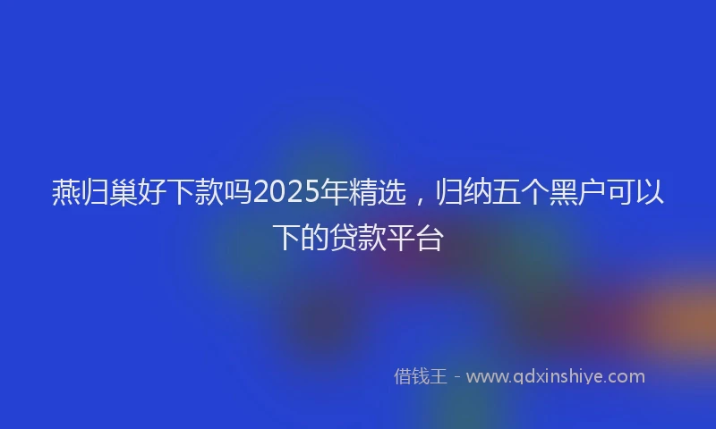 燕归巢好下款吗2025年精选，归纳五个黑户可以下的贷款平台