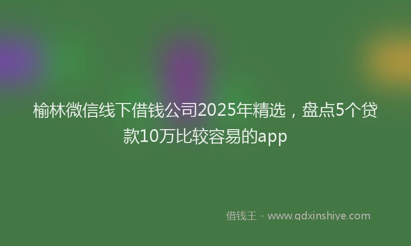 榆林微信线下借钱公司2025年精选，盘点5个贷款10万比较容易的app