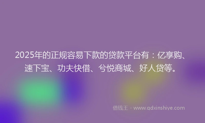 2025年的正规容易下款的贷款平台有：亿享购、速下宝、功夫快借、兮悦商城、好人贷等。