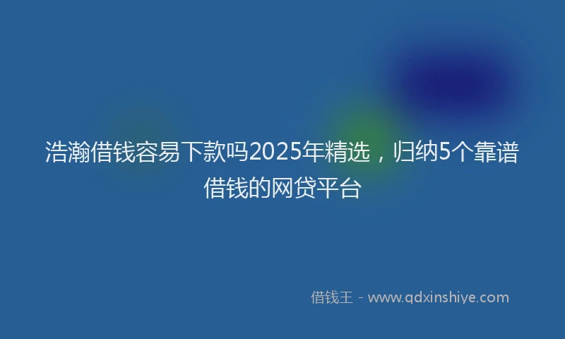 浩瀚借钱容易下款吗2025年精选，归纳5个靠谱借钱的网贷平台