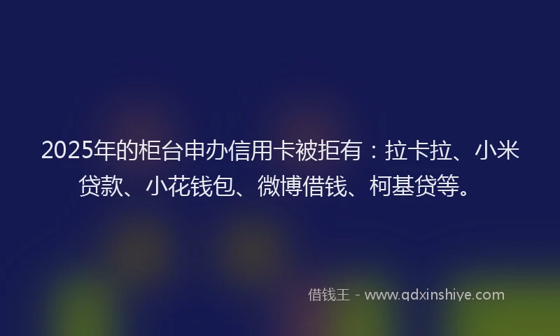 2025年的柜台申办信用卡被拒有：拉卡拉、小米贷款、小花钱包、微博借钱、柯基贷等。