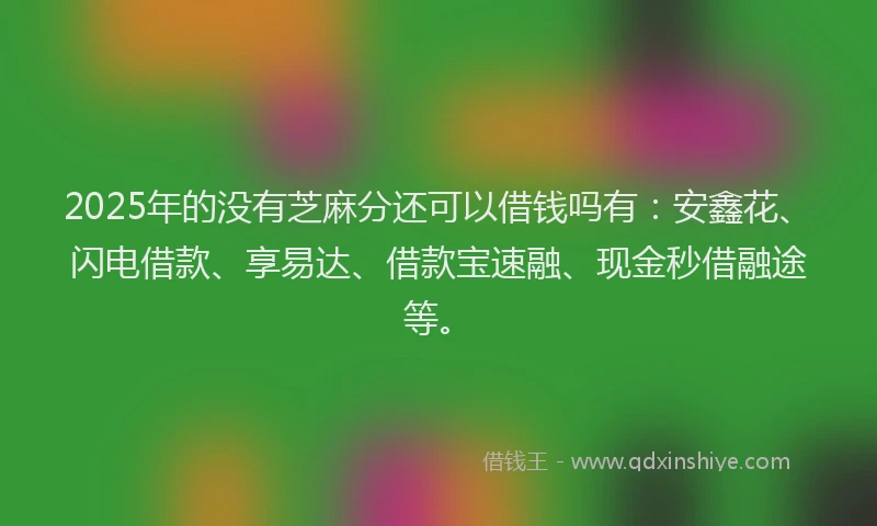 2025年的没有芝麻分还可以借钱吗有：安鑫花、闪电借款、享易达、借款宝速融、现金秒借融途等。