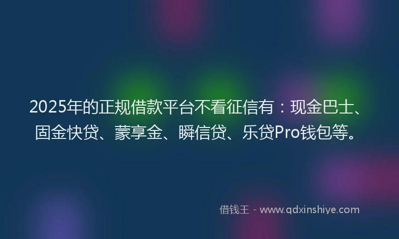 2025年的正规借款平台不看征信有：现金巴士、固金快贷、蒙享金、瞬信贷、乐贷Pro钱包等。