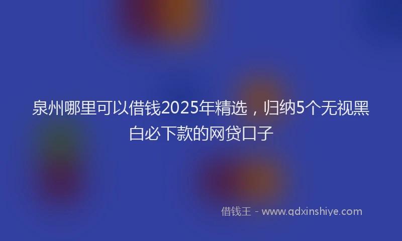 泉州哪里可以借钱2025年精选，归纳5个无视黑白必下款的网贷口子