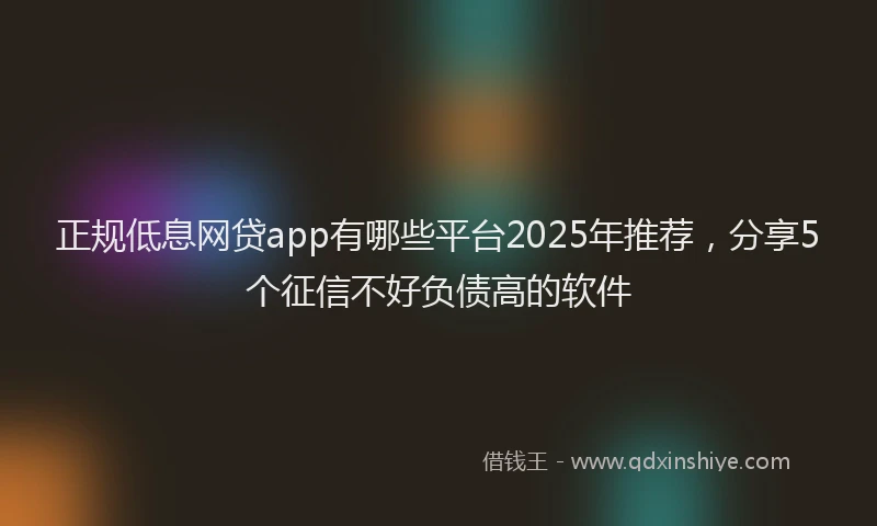 正规低息网贷app有哪些平台2025年推荐，分享5个征信不好负债高的软件