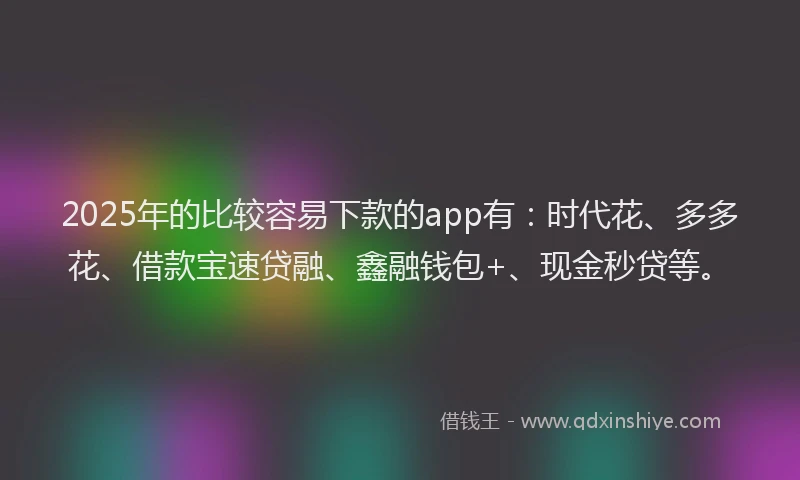 2025年的比较容易下款的app有：时代花、多多花、借款宝速贷融、鑫融钱包+、现金秒贷等。