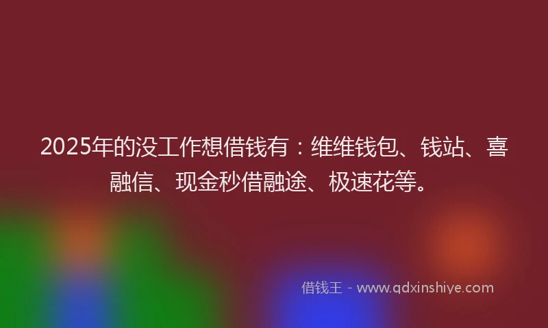 2025年的没工作想借钱有：维维钱包、钱站、喜融信、现金秒借融途、极速花等。