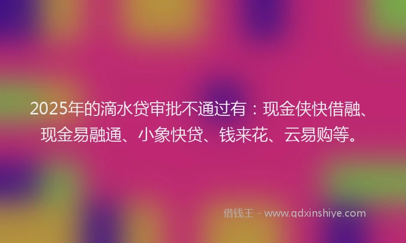 2025年的滴水贷审批不通过有：现金侠快借融、现金易融通、小象快贷、钱来花、云易购等。