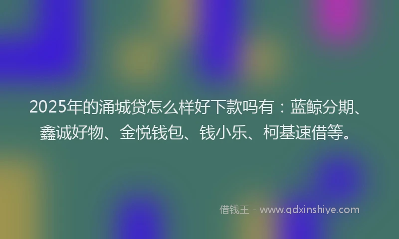 2025年的涌城贷怎么样好下款吗有：蓝鲸分期、鑫诚好物、金悦钱包、钱小乐、柯基速借等。