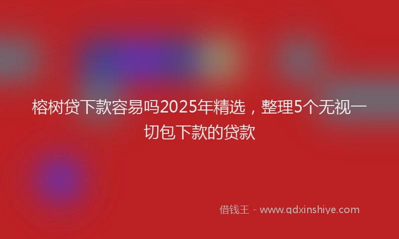 榕树贷下款容易吗2025年精选，整理5个无视一切包下款的贷款
