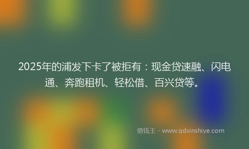 2025年的浦发下卡了被拒有：现金贷速融、闪电通、奔跑租机、轻松借、百兴贷等。