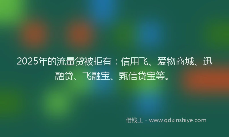 2025年的流量贷被拒有：信用飞、爱物商城、迅融贷、飞融宝、甄信贷宝等。
