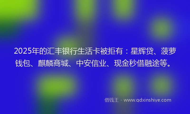 2025年的汇丰银行生活卡被拒有：星辉贷、菠萝钱包、麒麟商城、中安信业、现金秒借融途等。