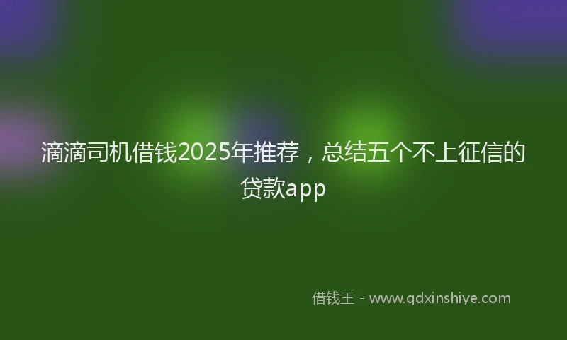 滴滴司机借钱2025年推荐，总结五个不上征信的贷款app