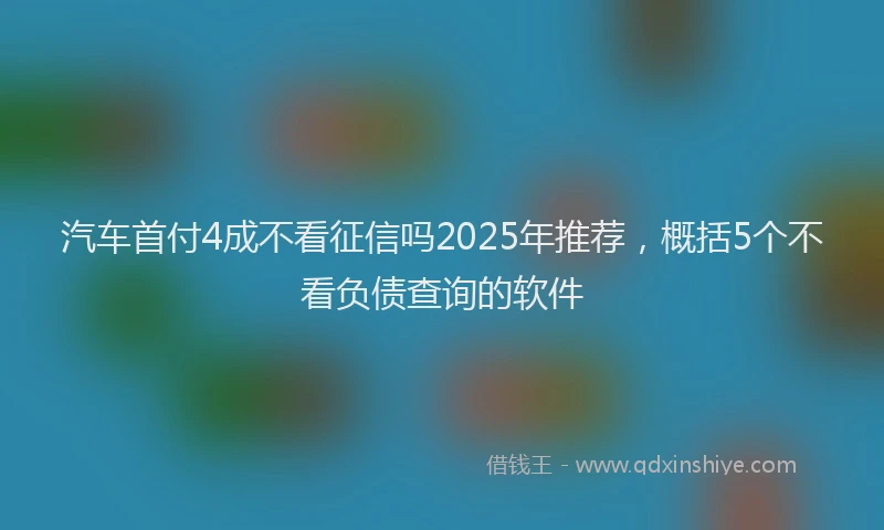 汽车首付4成不看征信吗2025年推荐，概括5个不看负债查询的软件