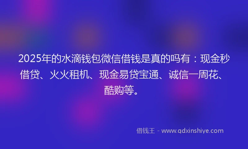 2025年的水滴钱包微信借钱是真的吗有：现金秒借贷、火火租机、现金易贷宝通、诚信一周花、酷购等。