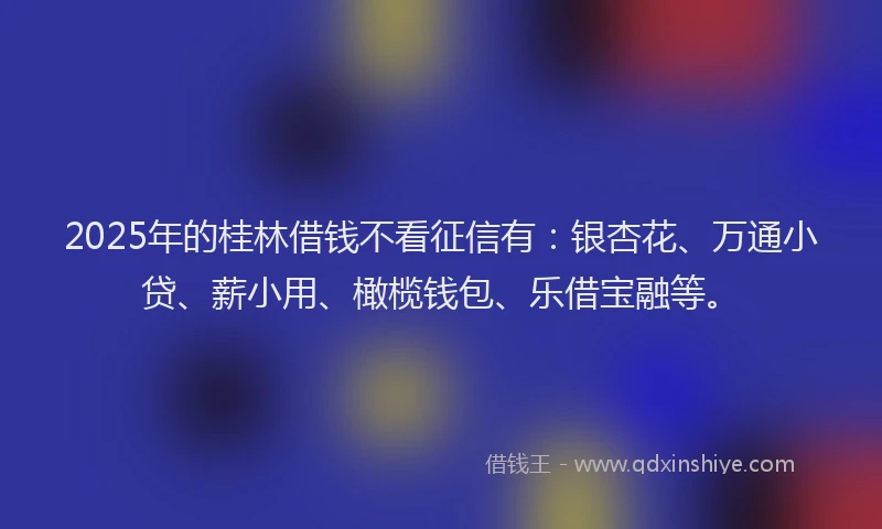 2025年的桂林借钱不看征信有：银杏花、万通小贷、薪小用、橄榄钱包、乐借宝融等。