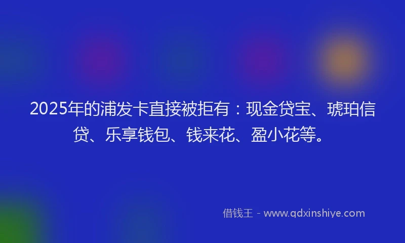 2025年的浦发卡直接被拒有：现金贷宝、琥珀信贷、乐享钱包、钱来花、盈小花等。