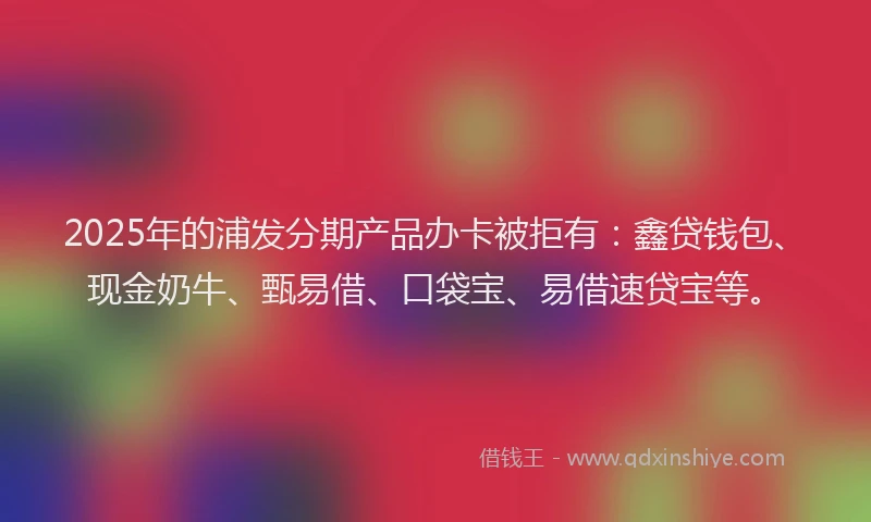 2025年的浦发分期产品办卡被拒有：鑫贷钱包、现金奶牛、甄易借、口袋宝、易借速贷宝等。
