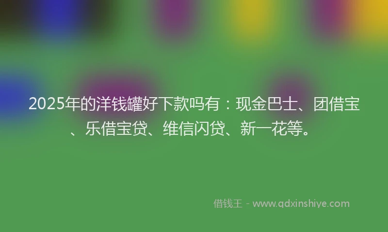 2025年的洋钱罐好下款吗有：现金巴士、团借宝、乐借宝贷、维信闪贷、新一花等。
