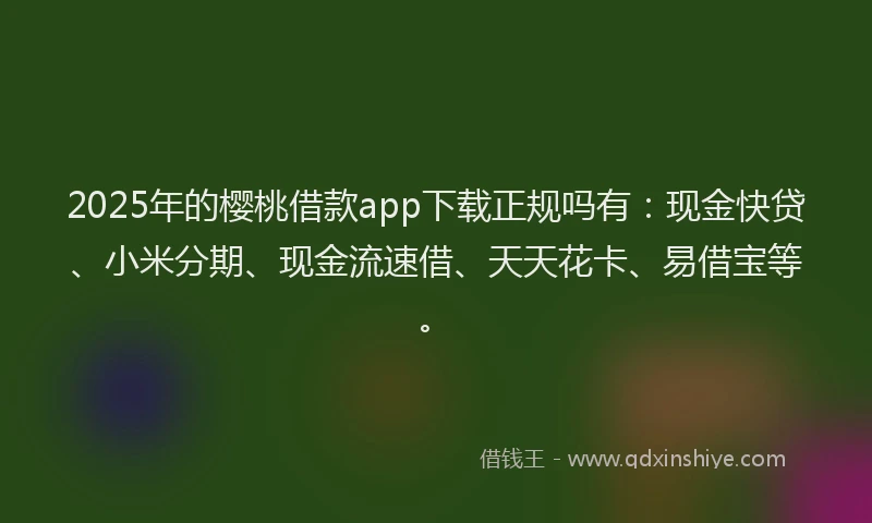 2025年的樱桃借款app下载正规吗有：现金快贷、小米分期、现金流速借、天天花卡、易借宝等。