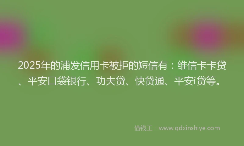 2025年的浦发信用卡被拒的短信有：维信卡卡贷、平安口袋银行、功夫贷、快贷通、平安i贷等。