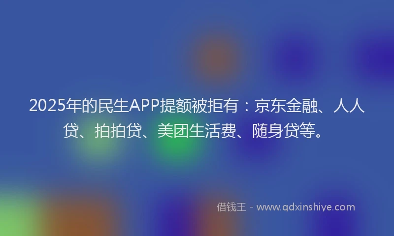 2025年的民生APP提额被拒有：京东金融、人人贷、拍拍贷、美团生活费、随身贷等。