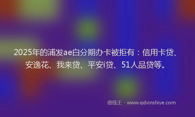 2025年的浦发ae白分期办卡被拒有：信用卡贷、安逸花、我来贷、平安i贷、51人品贷等。